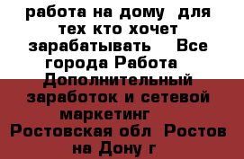 работа на дому  для тех кто хочет зарабатывать. - Все города Работа » Дополнительный заработок и сетевой маркетинг   . Ростовская обл.,Ростов-на-Дону г.